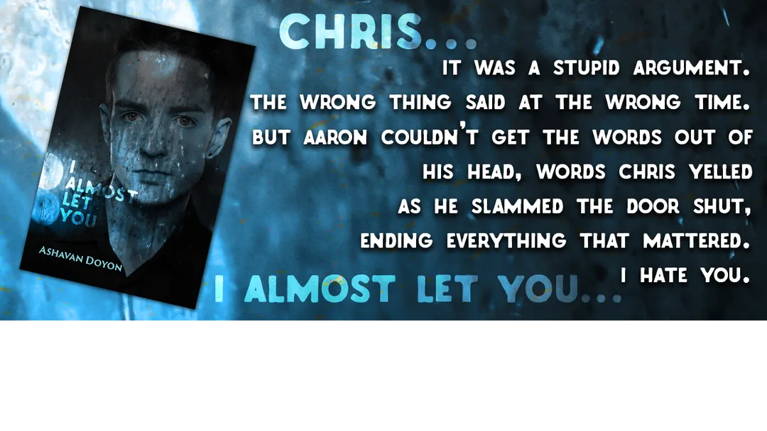 Link to Buy I Almost Let You on Amazon. Text reads:  Chris... It was a stupid argument. The wrong thing said at the wrong time. But Aaron couldn't get the words out of his head. Words that Chris yelled as he slammed the door shut, ending everything that mattered. I hate you. (faded, in the background:  I almost let you...)